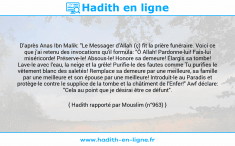 Une image avec le hadith : D'après Anas Ibn Malik: "Le Messager d'Allah (ç) fit la prière funéraire. Voici ce que j'ai retenu des invocations qu'il formula: "Ô Allah! Pardonne-lui! Fais-lui miséricorde! Préserve-le! Absous-le! Honore sa demeure! Élargis sa tombe! Lave-le avec l'eau, la neige et la grêle! Purifie-le des fautes comme Tu purifies le vêtement blanc des saletés! Remplace sa demeure par une meilleure, sa famille par une meilleure et son épouse par une meilleure! Introduit-le au Paradis et protège-le contre le supplice de la tombe et la châtiment de l'Enfer!" Awf déclare: "Cela au point que je désirai être ce défunt". Hadith rapporté par Mouslim (n°963)