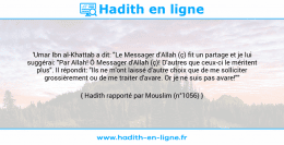 Une image avec le hadith : 'Umar Ibn al-Khattab a dit: "Le Messager d'Allah (ç) fit un partage et je lui suggérai: "Par Allah! Ô Messager d'Allah (ç)! D'autres que ceux-ci le méritent plus". Il répondit: "Ils ne m'ont laissé d'autre choix que de me solliciter grossièrement ou de me traiter d'avare. Or je ne suis pas avare!"" Hadith rapporté par Mouslim (n°1056)