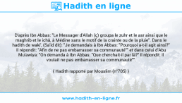Une image avec le hadith : D'après Ibn Abbas: "Le Messager d'Allah (ç) groupa le zuhr et le asr ainsi que le maghrib et le ichâ, à Médine sans le motif de la crainte ou de la pluie". Dans le hadith de waki', (Sa'id dit): "Je demandais à Ibn Abbas: "Pourquoi a-t-il agit ainsi?" Il répondit: "Afin de ne pas embarrasser sa communauté"" et dans celui d'Abu Mu'awiya: "On demanda à Ibn Abbas: "Que cherchait-il par là?" Il répondit: Il voulait ne pas embarrasser sa communauté"". Hadith rapporté par Mouslim (n°705)