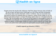 Une image avec le hadith : D'après Umar Ibn Ata Ibn Abi al-Khuwar: Nafi 'Ibn jubayr l'envoya chez al-Sa'ib, le fils de la sœur de Namir pour l'interroger sur une chose qu'avait remarquée Mu'awiya dans la prière d'al-Sa'ib. Celui-ci confirma: "Oui, j'ai accompli avec Mu'awiya la prière du vendredi dans la maqsura. Quand l'imam salua, je me tins debout à ma place et priai. Lorsque Mu'awiya rentra chez lui, il envoya quelqu'un me dire: "Ne recommence plus ce que tu as fait! Quand tu accomplis la prière du vendredi, ne la fais pas suivre d'une autre prière jusqu'à ce que tu parles ou quittes ta place! Le Messager d'Allah (ç) nous a certes ordonné de ne pas faire suivre une prière d'une autre jusqu'à ce qu'on parle ou qu'on quitte sa place"". Hadith rapporté par Mouslim (n°883)