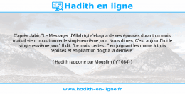 Une image avec le hadith : D'après Jabir, "Le Messager d'Allah (ç) s’éloigna de ses épouses durant un mois, mais il vient nous trouver le vingt-neuvième jour. Nous dimes; C'est aujourd'hui le vingt-neuvième jour." Il dit: "Le mois, certes..." en joignant les mains à trois reprises et en pliant un doigt à la dernière". Hadith rapporté par Mouslim (n°1084)