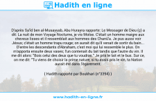 Une image avec le hadith : D'après Sa'îd ben al-Musayyab, Abu Hurayra rapporte: Le Messager de Dieu (ç) a dit: La nuit de mon Voyage Nocturne, je vis Moïse. C'était un homme maigre aux cheveux lisses et il ressemblait aux hommes des Chanû'a. Je pus aussi voir Jésus; c'était un homme trapu rouge; on aurait dit qu'il venait de sortir du bain... D'entre les descendants d'Abraham, c'est moi qui lui ressemble le plus. On m'apporta ensuite deux vases; l'un contenait du lait tandis que l'autre du vin. Il me dit alors: "Bois celui des deux que tu voudras." Je pris le lait et le bus. Sur ce, on me dit: "Tu viens de choisir la prime nature, si tu avais pris le vin, ta Nation aurait été dans l'égarement. Hadith rapporté par Boukhari (n°3394)