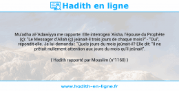 Une image avec le hadith : Mu'adha al-'Adawiyya me rapporte: Elle interrogea 'Aisha, l'épouse du Prophète (ç): "Le Messager d’Allah (ç) jeûnait-il trois jours de chaque mois?" - "Oui", répondit-elle. Je lui demandai: "Quels jours du mois jeûnait-il? Elle dit: "Il ne prêtait nullement attention aux jours du mois qu'il jeûnait". Hadith rapporté par Mouslim (n°1160)