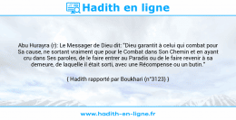Une image avec le hadith : Abu Hurayra (r): Le Messager de Dieu dit: "Dieu garantit à celui qui combat pour Sa cause, ne sortant vraiment que pour le Combat dans Son Chemin et en ayant cru dans Ses paroles, de le faire entrer au Paradis ou de le faire revenir à sa demeure, de laquelle il était sorti, avec une Récompense ou un butin." Hadith rapporté par Boukhari (n°3123)