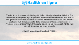 Une image avec le hadith : D'après Abou Houreira (qu'Allah l'agrée), le Prophète (que la prière d'Allah et Son salut soient sur lui) était le plus généreux des hommes et le moment où il était le plus généreux est durant le ramadan lorsque Jibril le rencontrait et Jibril venait à lui chaque nuit de ramadan afin de lui enseigner le Coran. Ainsi lorsque le Prophète (que la prière d'Allah et Son salut soient sur lui) rencontrait Jibril il était plus généreux que les vents envoyés. Hadith rapporté par Mouslim (n°2308)