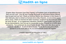 Une image avec le hadith : D'après Abou Hourayra (que Dieu l'agrée), le Prophète (paix et bénédiction de Dieu sur lui) a dit : Lors de mon Voyage Nocturne, je rencontrai Moïse (Mûsa) (que la paix soit sur lui). C'était un homme fébrile, aux cheveux ni très lisses, ni très hérissés, dont on dirait un homme de la tribu Chanû'a. Je rencontrai aussi Jésus ('Isa); c'était un homme de taille moyenne, rougeaud tel l'homme qui vient de sortir du bain. Je vis également Abraham ('Ibrâhim) (que la paix soit sur lui), de ses descendants c'est moi qui lui ressemble le plus. Ensuite on m'offrit deux récipients : l'un contenant du vin et l'autre du lait. "Bois celui des deux que tu voudras", me dit-on. Je pris le lait et le bus. "Tu as élu la voie primordiale, ajouta-t-il; si tu avais pris le vin, ta Communauté aurait été égarée" Hadith rapporté par Mouslim (n°168)