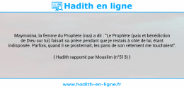 Une image avec le hadith : Maymoûna, la femme du Prophète (raa) a dit : "Le Prophète (paix et bénédiction de Dieu sur lui) faisait sa prière pendant que je restais à côté de lui, étant indisposée. Parfois, quand il se prosternait, les pans de son vêtement me touchaient". Hadith rapporté par Mouslim (n°513)