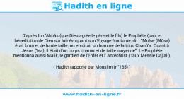 Une image avec le hadith : D'après Ibn 'Abbâs (que Dieu agrée le père et le fils) le Prophète (paix et bénédiction de Dieu sur lui) évoquant son Voyage Nocturne, dit : "Moïse (Mûsa) était brun et de haute taille; on en dirait un homme de la tribu Chanû'a. Quant à Jésus ('Isa), il était d'un corps charnu et de taille moyenne". Le Prophète mentionna aussi Mâlik, le gardien de l'Enfer et l' Antéchrist ( faux Messie Dajjal ). Hadith rapporté par Mouslim (n°165)