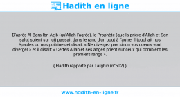 Une image avec le hadith : D'après Al Bara Ibn Azib (qu'Allah l'agrée), le Prophète (que la prière d'Allah et Son salut soient sur lui) passait dans le rang d'un bout à l'autre, il touchait nos épaules ou nos poitrines et disait: « Ne divergez pas sinon vos coeurs vont diverger » et il disait: « Certes Allah et ses anges prient sur ceux qui comblent les premiers rangs ». Hadith rapporté par Targhib (n°502)