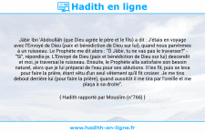 Une image avec le hadith : Jâbir Ibn 'Abdoullâh (que Dieu agrée le père et le fils) a dit : J'étais en voyage avec l'Envoyé de Dieu (paix et bénédiction de Dieu sur lui), quand nous parvînmes à un ruisseau. Le Prophète me dit alors : "Ô Jâbir, tu ne vas pas le traverser?" - "Si", répondis-je. L'Envoyé de Dieu (paix et bénédiction de Dieu sur lui) descendit et moi, je traversai le ruisseau. Ensuite, le Prophète alla satisfaire son besoin naturel, alors que je lui préparai de l'eau pour ses ablutions. Il les fit, puis se leva pour faire la prière, étant vêtu d'un seul vêtement qu'il fit croiser. Je me tins debout derrière lui (pour faire la prière), quand aussitôt il me tira par l'oreille et me plaça à sa droite". Hadith rapporté par Mouslim (n°766)
