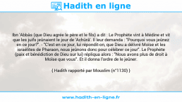 Une image avec le hadith : Ibn 'Abbâs (que Dieu agrée le père et le fils) a dit : Le Prophète vint à Médine et vit que les juifs jeûnaient le jour de 'Achûrâ'. Il leur demanda : "Pourquoi vous jeûnez en ce jour?". - "C'est en ce jour, lui répondit-on, que Dieu a délivré Moïse et les israélites de Pharaon, nous jeûnons donc pour célébrer ce jour". Le Prophète (paix et bénédiction de Dieu sur lui) répliqua alors : "Nous avons plus de droit à Moïse que vous". Et il donna l'ordre de le jeûner. Hadith rapporté par Mouslim (n°1130)