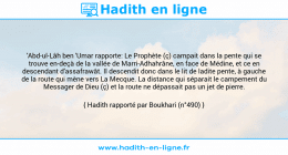 Une image avec le hadith : 'Abd-ul-Lâh ben 'Umar rapporte: Le Prophète (ç) campait dans la pente qui se trouve en-deçà de la vallée de Marri-Adhahrâne, en face de Médine, et ce en descendant d'assafrawât. Il descendit donc dans le lit de ladite pente, à gauche de la route qui mène vers La Mecque. La distance qui séparait le campement du Messager de Dieu (ç) et la route ne dépassait pas un jet de pierre. Hadith rapporté par Boukhari (n°490)