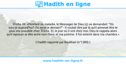 Une image avec le hadith : 'Â'icha dit: «Pendant sa maladie, le Messager de Dieu (ç) se demandait: "Où suis-je aujourd'hui? Où serai-je demain?" - Il voulait dire par là qu'il aimerait être le plus vite possible chez 'Â'icha. Et, le jour où il vint chez moi, Dieu le rappela alors qu'il reposait la tête entre mon flanc et ma poitrine. Il fut enterré dans ma chambre.» Hadith rapporté par Boukhari (n°1389)