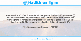 Une image avec le hadith : Ach-Chaybâny: «Chu'by dit avoir été informé, par celui qui avait vu le Prophète (ç), que ce dernier s'était rendu devant une tombe abandonnée, avait disposé ses Compagnons en rangs puis avait prononçé le tekbîr par quatre fois. «"Qui t'a donné ce hadîth? lui demandai-je. - C'est Ibn 'Abbâs (r), répondit il."» Hadith rapporté par Boukhari (n°1319)