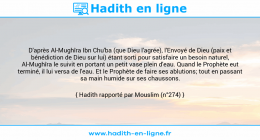 Une image avec le hadith : D'après Al-Mughîra Ibn Chu'ba (que Dieu l'agrée), l'Envoyé de Dieu (paix et bénédiction de Dieu sur lui) étant sorti pour satisfaire un besoin naturel, Al-Mughîra le suivit en portant un petit vase plein d'eau. Quand le Prophète eut terminé, il lui versa de l'eau. Et le Prophète de faire ses ablutions; tout en passant sa main humide sur ses chaussons. Hadith rapporté par Mouslim (n°274)