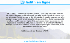 Une image avec le hadith : Ibn 'Umar (r): Le Messager de Dieu (ç) sortit... pour faire une 'umra; mais les mécréants de Quraych ne le laissèrent pas aller vers le Temple. Il immola alors ses bêtes-sacrifices et se rasa la tête à Hudaybia. Il conclut avec eux une trêve stipulant ce qui suit: il fera la 'umra l'année suivante; il ne doit prendre avec lui, une fois à La Mecque que l'épée; il n'y restera que durant la période que les Polythéistes désirent. En effet, l'année suivante il fit la 'umra en entrant à La Mecque suivant les clauses de la trêve. Et, trois jours après son arrivée, ils lui demandèrent de sortir et il sortit. Hadith rapporté par Boukhari (n°2701)