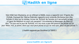 Une image avec le hadith : 'Abd Allâh ben Maslama, en se référant à Mâlik, nous a rapporté ceci: D'après ibn Chihâb, Humayd ibn 'Abd-ar-Rahmân rapporte avoir entendu Mu'âwiya ben Abu Sufyân (r) dire sur le minbar, le jour de 'Âchûrâ' de l'année où il accomplit le hajj: «O gens de Médine! où sont vos savants? J'ai entendu le Messager de Dieu (ç) dire: "Ce jour est le jour de 'Âchûrâ', et il ne vous a pas été prescrit de jeûner en ce jour. Mais, moi, je jeûne; alors qui veut peut jeûner et qui ne veut pas, peut ne pas jeûner."» Hadith rapporté par Boukhari (n°2003)