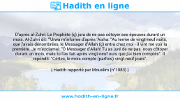 Une image avec le hadith : D'après al-Zuhri: Le Prophète (ç) jura de ne pas côtoyer ses épouses durant un mois. Al-Zuhri dit: "'Urwa m'informe d'après 'Aisha: "Au terme de vingt-neuf nuits, que j'avais dénombrées, le Messager d'Allah (ç) entra chez moi - il vint me voir la première. Je m'exclamai: "Ô Messager d'Allah! Tu as juré de ne pas nous côtoyer durant un mois, mais tu l'as fait après vingt-neuf ours que j'ai bien comptés". Il répondit: "Certes, le mois compte (parfois) vingt-neuf jours". Hadith rapporté par Mouslim (n°1083)