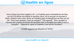 Une image avec le hadith : 'Umm 'Atiyya (que Dieu l'agrée) a dit : Le Prophète (paix et bénédiction de Dieu sur lui) m'a donné une brebis en aumône; alors, j'en ai envoyé un morceau à 'Aïcha. Quand il entra chez 'Aïcha, le Prophète (paix et bénédiction de Dieu sur lui) dit : "Avez-vous quelque chose (à manger)?". Elle répondit : "Non, excepté ce morceau de la brebis provenant de l'aumône faite à Nusayba que celle-ci nous a envoyés". - "Apporte-le, reprit le Prophète, il est arrivé à sa place". Hadith rapporté par Mouslim (n°1076)