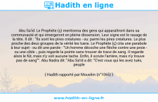 Une image avec le hadith : Abu Sa'id: Le Prophète (ç) mentionna des gens qui apparaîtront dans sa communauté et qui émergeront en pleine dissension. Leur signe est le rasage de la tête. Il dit : "Ils sont les pires créatures - ou: parmi les pires créatures. Le plus proche des deux groupes de la vérité les tuera. Le Prophète (ç) cita une parabole à leur sujet - ou dit une parole - "Un homme décoche une flèche contre une proie - ou une cible -, puis regarde la pointe sans trouver de trace de sang. Il regarde alors le fût, mais n'y voit aucune tache. Enfin, il scrute l'arrière, mais n'y trouve pas de sang"". Abu Nadra dit: "Abu Sa'id a dit: "C'est vous qui les avez tués, peuple d'Irak!"" Hadith rapporté par Mouslim (n°1065)