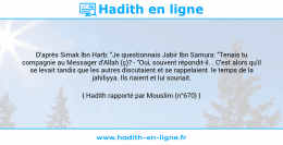 Une image avec le hadith : D'après Simak Ibn Harb: "Je questionnais Jabir Ibn Samura: "Tenais tu compagnie au Messager d'Allah (ç)? - "Oui, souvent répondit-il. . C'est alors qu'il se levait tandis que les autres discutaient et se rappelaient le temps de la jahiliyya. Ils riaient et lui souriait. Hadith rapporté par Mouslim (n°670)