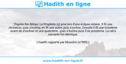Une image avec le hadith : D'après Ibn Abbas: Le Prophète (ç) pria lors d'une éclipse solaire. Il fit une récitation, puis s'inclina, en fit une autre, puis s'inclina. Ensuite il fit une troisième avant de s'incliner et une quatrième , puis s'inclina puis il se prosterna. La rak'a suivante fut identique. Hadith rapporté par Mouslim (n°909)