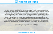 Une image avec le hadith : Le récit de Anas (que Dieu l'agrée), transmis par Thâbit, on demanda à Anas comment fut la bague du Prophète (paix et bénédiction de Dieu sur lui). Celui-ci répondit : Le Prophète (paix et bénédiction de Dieu sur lui) retarda une nuit l'accomplissement de la prière de 'ichâ' (du soir) jusqu'à la moitié de la nuit ou presque. Lorsqu'il entra dans la mosquée, il s'adressa aux fidèles qui étaient restés à son attente : "Il y a des gens qui, s'étant acquitté de la prière, se sont déjà couchés. Quant à vous, vous étiez en prière pendant tout le temps que vous avez attendu son accomplissement en commun". Anas ajoute : "Il me semble encore voir briller sa bague d'argent; alors qu'il haussa son auriculaire gauche". Hadith rapporté par Mouslim (n°640)