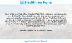 Une image avec le hadith : Selon Ishâq ben 'Abd Allâh, Anas ben Mâlik (r) dit: «J'étais en train de marcher avec le Prophète (ç), qui était alors vêtu d'un manteau najranite à bord rugueux, lorsque tout à coup arriva un Bédouin. Il tira le Prophète si fortement, que le bord du manteau laissa sur l'épaule une marque que je pus d'ailleurs voir. "Donne l'ordre, dit le Bédouin, qu'on me donne quelque chose du bien de Dieu que tu as..."Le Prophète (ç) se tourna vers l'homme, eut un sourire, puis ordonna de lui donner quelque chose. Hadith rapporté par Boukhari (n°3149)