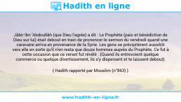 Une image avec le hadith : Jâbir Ibn 'Abdoullâh (que Dieu l'agrée) a dit : Le Prophète (paix et bénédiction de Dieu sur lui) était debout en train de prononcer le sermon du vendredi quand une caravane arriva en provenance de la Syrie. Les gens se précipitèrent aussitôt vers elle en sorte qu'il n'en resta que douze hommes auprès du Prophète. Ce fut à cette occasion que ce verset fut révélé : {Quand ils entrevoient quelque commerce ou quelque divertissement, ils s'y dispersent et te laissent debout}. Hadith rapporté par Mouslim (n°863)