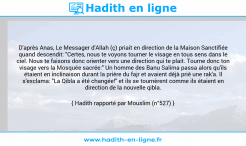Une image avec le hadith : D'après Anas, Le Messager d'Allah (ç) priait en direction de la Maison Sanctifiée quand descendit: "Certes, nous te voyons tourner le visage en tous sens dans le ciel. Nous te faisons donc orienter vers une direction qui te plait. Tourne donc ton visage vers la Mosquée sacrée:" Un homme des Banu Salima passa alors qu'ils étaient en inclinaison durant la prière du fajr et avaient déjà prié une rak'a. Il s'exclama: "La Qibla a été changée!" et ils se tournèrent comme ils étaient en direction de la nouvelle qibla. Hadith rapporté par Mouslim (n°527)