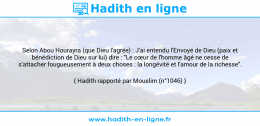 Une image avec le hadith : Selon Abou Hourayra (que Dieu l'agrée) : J'ai entendu l'Envoyé de Dieu (paix et bénédiction de Dieu sur lui) dire : "Le cœur de l'homme âgé ne cesse de s'attacher fougueusement à deux choses : la longévité et l'amour de la richesse". Hadith rapporté par Mouslim (n°1046)