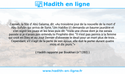 Une image avec le hadith : Zaynab, la fille d' Abû Salama, dit: «Au troisième jour de la nouvelle de la mort d' Abu Sufyân qui arriva de Syrie, 'Um Habîba (r) demanda un baume jaunâtre et s'en oignit les joues et les bras puis dit: "Voilà une chose dont je me serais passée si je n'avais pas entendu le Prophète dire: "Il n'est pas permis à la femme qui croit en Dieu et au Jour Dernier d'observer le deuil pour un mort plus de trois... Cependant, s'il s'agit de la perte de son époux, elle doit le porter durant quatre mois et dix jours."» Hadith rapporté par Boukhari (n°1280)