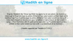 Une image avec le hadith : D'après 'Abdallah Ibn 'Omar (qu'Allah les agrée lui et son père) : Un homme a interrogé le Prophète (que la prière d'Allah et Son salut soient sur lui): Quel est le meilleur hajj ? Le Prophète (que la prière d'Allah et Son salut soient sur lui) a dit: « Celui dans lequel on lève la voix pour la talbiya et dans lequel on fait couler le sang ». Puis l'homme a dit: Et quel est la capacité ? Le Prophète (que la prière d'Allah et Son salut soient sur lui) a dit: « La nourriture et la monture ». Hadith rapporté par Targhib (n°1131)
