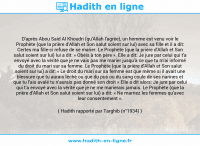 Une image avec le hadith : D'après Abou Said Al Khoudri (qu'Allah l'agrée), un homme est venu voir le Prophète (que la prière d'Allah et Son salut soient sur lui) avec sa fille et il a dit: Certes ma fille-ci refuse de se marier. Le Prophète (que la prière d'Allah et Son salut soient sur lui) lui a dit: « Obéis à ton père ». Elle a dit: Je jure par celui qui t'a envoyé avec la vérité que je ne vais pas me marier jusqu'à ce que tu m'ai informé du droit du mari sur sa femme. Le Prophète (que la prière d'Allah et Son salut soient sur lui) a dit: « Le droit du mari sur sa femme est que même si il avait une blessure que tu aurais léché ou que du pus ou du sang coule de ses narines et que tu l'ais avalé tu n'aurais pas donné son droit » Elle a dit alors: Je jure par celui qui t'a envoyé avec la vérité que je ne me marierais jamais. Le Prophète (que la prière d'Allah et Son salut soient sur lui) a dit: « Ne marriez les femmes qu'avec leur consentement ». Hadith rapporté par Targhib (n°1934)
