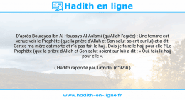 Une image avec le hadith : D'après Bourayda Ibn Al Housayb Al Aslami (qu'Allah l'agrée) : Une femme est venue voir le Prophète (que la prière d'Allah et Son salut soient sur lui) et a dit: Certes ma mère est morte et n'a pas fait le hajj. Dois-je faire le hajj pour elle ? Le Prophète (que la prière d'Allah et Son salut soient sur lui) a dit : « Oui, fais le hajj pour elle ». Hadith rapporté par Tirmidhi (n°929)