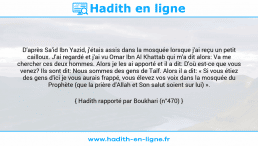 Une image avec le hadith : D'après Sa'id Ibn Yazid, j'étais assis dans la mosquée lorsque j'ai reçu un petit cailloux. J'ai regardé et j'ai vu Omar Ibn Al Khattab qui m'a dit alors: Va me chercher ces deux hommes. Alors je les ai apporté et il a dit: D'où est-ce que vous venez? Ils sont dit: Nous sommes des gens de Taïf. Alors il a dit: « Si vous étiez des gens d'ici je vous aurais frappé, vous élevez vos voix dans la mosquée du Prophète (que la prière d'Allah et Son salut soient sur lui) ». Hadith rapporté par Boukhari (n°470)