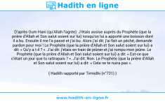 Une image avec le hadith : D’après Oum Hani (qu’Allah l’agrée): J’étais assise auprès du Prophète (que la prière d’Allah et Son salut soient sur lui) lorsqu’on lui a apporté une boisson dont il a bu. Ensuite il me l’a passé et j’ai bu. Alors j’ai dit: j’ai fait un péché, demande pardon pour moi ! Le Prophète (que la prière d’Allah et Son salut soient sur lui) a dit: « Qu’y a t-il ? ». J’ai dit: j’étais en train de jeûner et j’ai rompu mon jeûne. Le Prophète (que la prière d’Allah et Son salut soient sur lui) a dit: « Est-ce que c’était un jour que tu rattrapais ? ». J’ai dit: Non. Le Prophète (que la prière d’Allah et Son salut soient sur lui) a dit: « Cela ne te nuira pas ». Hadith rapporté par Tirmidhi (n°731)