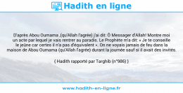 Une image avec le hadith : D'après Abou Oumama ,(qu'Allah l'agrée) j'ai dit: Ô Messager d'Allah! Montre moi un acte par lequel je vais rentrer au paradis. Le Prophète m'a dit: « Je te conseille le jeûne car certes il n'a pas d'équivalent ». On ne voyais jamais de feu dans la maison de Abou Oumama (qu'Allah l'agrée) durant la journée sauf si il avait des invités. Hadith rapporté par Targhib (n°986)
