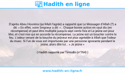 Une image avec le hadith : D’après Abou Houreira (qu’Allah l’agrée) a rapporté que Le Messager d’Allah (?) a dit: « En effet, votre Seigneur a dit: ».. Chaque bonne action en vaut dix (en récompense) et peut être multiplié jusqu’à sept cents fois et Le jeûne est pour Moi, et c’est moi qui en accorde la récompense. Le jeûne est un bouclier contre le feu. L’odeur venant de la bouche du jeûneur est plus agréable à Allah que l’odeur du musc. Si l’un de vous est importunée par une personne ignorante pendant le jeûne, alors dite lui:.. « Je jeûne » Hadith rapporté par Tirmidhi (n°764)