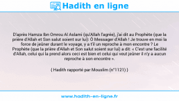 Une image avec le hadith : D'après Hamza Ibn Omrou Al Aslami (qu'Allah l'agrée), j'ai dit au Prophète (que la prière d'Allah et Son salut soient sur lui): Ô Messager d'Allah ! Je trouve en moi la force de jeûner durant le voyage, y a t'il un reproche à mon encontre ? Le Prophète (que la prière d'Allah et Son salut soient sur lui) a dit: « C'est une facilité d'Allah, celui qui la prend alors ceci est bien et celui qui veut jeûner il n'y a aucun reproche à son encontre ». Hadith rapporté par Mouslim (n°1121)