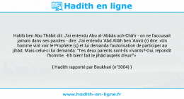 Une image avec le hadith : Habîb ben Abu Thâbit dit: J'ai entendu Abu al-'Abbâs ach-Châ'ir - on ne l'accusait jamais dans ses paroles - dire: J'ai entendu 'Abd Allâh ben 'Amrû (r) dire: «Un homme vint voir le Prophète (ç) et lui demanda l'autorisation de participer au jihâd. Mais celui-ci lui demanda: "Tes deux parents sont-ils vivants?-Oui, répondit l'homme. -Eh bien! fait le jihâd auprès d'eux!"» Hadith rapporté par Boukhari (n°3004)