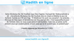 Une image avec le hadith : Selon Mu'âwiya Ibn Abî Soufyân (que Dieu l'agrée), Humayd Ibn 'Abdourrahmân a dit : J'ai entendu Mu'âwiya ibn Abî Soufyân dire en chaire à Médine le jour de 'Achûrâ', l'année où il fit son Hajj : "Ô Médinois! Où sont vos savants? J'ai entendu l'Envoyé de Dieu (paix et bénédiction de Dieu sur lui) dire : C'est aujourd'hui le jour de 'Achûrâ'; Dieu ne vous a pas prescrit de le jeûner, mais moi, je jeûne; qu'ils jeûnent ceux qui veulent jeûner; et que ceux qui ne le veulent pas, ne jeûnent pas". Hadith rapporté par Mouslim (n°1129)
