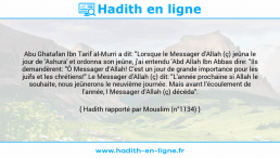 Une image avec le hadith : Abu Ghatafan Ibn Tarif al-Murri a dit: "Lorsque le Messager d'Allah (ç) jeûna le jour de 'Ashura' et ordonna son jeûne, j'ai entendu 'Abd Allah Ibn Abbas dire: "Ils demandèrent: "Ô Messager d’Allah! C'est un jour de grande importance pour les juifs et les chrétiens!" Le Messager d'Allah (ç) dit: "L'année prochaine si Allah le souhaite, nous jeûnerons le neuvième journée. Mais avant l’écoulement de l'année, l Messager d'Allah (ç) décéda". Hadith rapporté par Mouslim (n°1134)