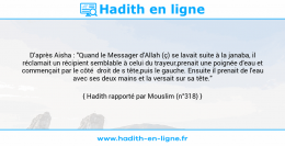 Une image avec le hadith : D'après Aisha : "Quand le Messager d'Allah (ç) se lavait suite à la janaba, il réclamait un récipient semblable à celui du trayeur,prenait une poignée d'eau et commençait par le côté droit de s tête,puis le gauche. Ensuite il prenait de l'eau avec ses deux mains et la versait sur sa tête." Hadith rapporté par Mouslim (n°318)