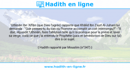 Une image avec le hadith : 'Uthmân Ibn 'Affân (que Dieu l'agrée) rapporte que Khâlid Ibn Zayd Al-Juhanî lui demanda : "Que penses-tu du cas où l'homme accomplit un coït interrompu?" - "Il doit, répondit 'Uthmân, faire l'ablution telle qu'il la pratique pour la prière et laver sa verge; voilà ce que j'ai entendu le Prophète (paix et bénédiction de Dieu sur lui) dire à ce sujet. Hadith rapporté par Mouslim (n°347)