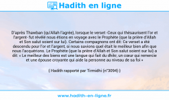 Une image avec le hadith : D’après Thawban (qu’Allah l’agrée), lorsque le verset -Ceux qui thésaurisent l’or et l’argent- fut révélé nous étions en voyage avec le Prophète (que la prière d’Allah et Son salut soient sur lui). Certains compagnons ont dit: Ce verset a été descendu pour l’or et l’argent, si nous savions quel était le meilleur bien afin que nous l’acquérions. Le Prophète (que la prière d’Allah et Son salut soient sur lui) a dit: « Le meilleur des biens est une langue qui fait du dhikr, un cœur qui remercie et une épouse croyante qui aide la personne au niveau de sa foi » Hadith rapporté par Tirmidhi (n°3094)