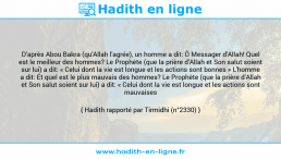 Une image avec le hadith : D'après Abou Bakra (qu'Allah l'agrée), un homme a dit: Ô Messager d'Allah! Quel est le meilleur des hommes? Le Prophète (que la prière d'Allah et Son salut soient sur lui) a dit: « Celui dont la vie est longue et les actions sont bonnes » L'homme a dit: Et quel est le plus mauvais des hommes? Le Prophète (que la prière d'Allah et Son salut soient sur lui) a dit: « Celui dont la vie est longue et les actions sont mauvaises » Hadith rapporté par Tirmidhi (n°2330)
