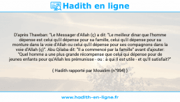 Une image avec le hadith : D'après Thawban: "Le Messager d'Allah (ç) a dit: "Le meilleur dinar que l'homme dépense est celui qu'il dépense pour sa famille, celui qu'il dépense pour sa monture dans la voie d'Allah ou celui qu'il dépense pour ses compagnons dans la voie d'Allah (ç)". Abu Qilaba dit: "Il a commencé par la famille" avant d'ajouter: "Quel homme a une plus grande récompense que celui qui dépense pour de jeunes enfants pour qu'Allah les prémunisse - ou : à qui Il est utile - et qu'Il satisfait?" Hadith rapporté par Mouslim (n°994)
