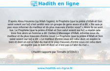 Une image avec le hadith : D’après Abou Houreira (qu’Allah l’agrée), le Prophète (que la prière d’Allah et Son salut soient sur lui) s’est arrêté vers un groupe de gens assis et a dit: « Ne vais-je pas vous informer du meilleur et du plus mauvais d’entre vous? » Alors ils se sont tus. Le Prophète (que la prière d’Allah et Son salut soient sur lui) a répété cela trois fois alors un homme a dit: Certes ô Messager d’Allah, informe nous du meilleur et du plus mauvais d’entre nous! Le Prophète (que la prière d’Allah et Son salut soient sur lui) a dit: « Le meilleur d’entre vous est celui dont on espère le bien et dont on est à l’abri du mal et le plus mauvais d’entre vous est celui dont on espère pas le bien et dont on n’est pas à l’abri du mal ». Hadith rapporté par Tirmidhi (n°2263)