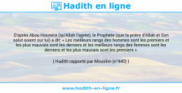 Une image avec le hadith : D'après Abou Houreira (qu'Allah l'agrée), le Prophète (que la prière d'Allah et Son salut soient sur lui) a dit: « Les meilleurs rangs des hommes sont les premiers et les plus mauvais sont les derniers et les meilleurs rangs des femmes sont les derniers et les plus mauvais sont les premiers ». Hadith rapporté par Mouslim (n°440)